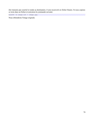 être transmis par courriel et rendu au destinataire, il sera reconverti en fichier binaire. Si nous copions
ce texte dans un fichier et exécutons la commande suivante:
base64 -d image.txt > image.jpg
Nous obtiendrons l'image originale.
79
 