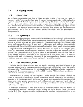 15 La cryptographie
15.1 Introduction
Sur le réseau Internet tout comme dans le monde réel, tout message envoyé peut être vu par des
personnes à qui il n'est pas destiné. Dans le cas de message contenant des données confidentielles, il est
important que seule la destination puisse comprendre le message. Étant donné qu'Internet est composé
de beaucoup de relais qui transmettent les messages (un peu comme la poste par laquelle un message
passe entre les mains d'un facteur et d'autres préposés), la cryptographie est tout indiquée pour résoudre
ce problème. Cette technique permet d'encoder des messages d'une manière que seul l'interlocuteur
puisse décoder. Pour ce faire, il existe plusieurs méthodes différentes avec des points positifs et
d'autres, négatifs.
15.2 Clé symétrique
Les méthodes de cryptage les plus simples sont d'utiliser une fonction mathématique qui est réversible.
Par exemple, vous pouvez ajouter le nombre 10 à n'importe quel nombre pour ensuite le soustraire pour
retrouver le message initial. Ce sont des méthodes dites symétriques puisqu'il suffit de faire l'opération
inverse sur le message. Dans ce cas-ci, la clé serait 10 et l'encodage serait l'addition. Bien entendu, des
techniques plus évoluées vont utiliser des opérations plus complexes et avec une clé à plusieurs valeurs.
La simplicité de cette méthode permet des vitesses d'exécution plus rapide et aussi une plus grande
facilité aux développeurs à créer ce genre d'algorithme. Par contre, le plus gros problème avec cette
méthode est la transmission de la clé. Si je vous envoie un courriel en vous disant que la clé est « 10 »
et que vous me transmettez un courriel crypté avec cette clé, si mon compte courriel est surveillé,
l'espion possède la clé et le message et il peut donc le décrypter très aisément. Il faudrait plutôt que je
vous donne en personne la clé pour m'assurer que vous être le seul à la connaitre.
15.3 Clés publique et privée
Le problème avec les clés symétriques, c'est que pour les transmettre à une autre personne, il faut
passer par un canal sécurisé ou en personne, sinon n'importe qui qui l'intercepte pourra décrypter les
messages cryptés. Pour utiliser des services bancaires en ligne, il faudrait que la banque vous donne en
main propre la clé pour s'assurer que vous êtes le seul à la connaitre. S'il fallait obtenir des clés ainsi, ce
serait vraiment pénible et problématique.
Le but des méthodes de cryptage avec une clé privée et une clé publique est de pouvoir s'échanger une
clé sur un réseau non sécurisé comme Internet. Pour ce faire, les deux clés doivent être différentes et
seulement la clé publique est donnée à n'importe qui (même les personnes mal intentionnées). Ainsi,
n'importe qui peut crypter des messages avec la clé publique, mais seule la personne avec la clé privée
pourra les décrypter. Les mots de passe transmis à la banque peuvent alors être cryptés et seulement lus
par la banque elle-même.
Les algorithmes utilisés pour ce genre de cryptage sont bien plus complexes que ceux pour les clés
symétriques étant donné que l'opération à effectuer n'est pas une simple addition. Il n'est d'ailleurs pas
possible de le faire avec cette opération mathématique. La technique présentement utilisée se sert
80
 