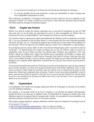 • ce n'est pas tout le monde qui a un lecteur de courriel qui peut décrypter les messages;
• ce n'est pas possible d'avoir deux personnes ou plus qui authentifient le même message sans
avoir à dédoubler l'information en entier.
Pour contourner ce problème, le message ou document n'est pas crypté du tout et le signataire ne fait
qu'ajouter un Hash79
et il crypte ce Hash avec sa clé privée. Ainsi, plusieurs personnes peuvent ajouter
leur Hash crypté du message ou document original.
15.4.4 Crypter des fichiers
Parfois il est utile de crypter des fichiers importants que ce soit pour les transporter sur une clé USB
sans avoir peur en cas de perte que quiconque les ouvre ou pour sauvegarder ces fichiers chez un
fournisseur de service comme Dropbox80
sans s'inquiéter des mauvais yeux des employés.
Une solution simple et rapide pour crypter ponctuellement des fichiers est de les compresser au format
Zip, 7z ou rar en ajoutant un mot de passe dessus. Le mot de passe doit être assez long pour permettre
une bonne sécurité, car il y a beaucoup de logiciels qui existent pour essayer toutes les possibilités de
mots de passe. Plus il est long avec des symboles spéciaux, moins il sera vulnérable à ce type d'attaque.
Si nous désirez pouvoir ajouter, éditer et enlever des fichiers fréquemment, mieux vaut aller du côté de
TrueCrypt81
. Ce logiciel permet de crypter un disque dur ou une clé USB en entier ou encore de
simplement créer un gros fichier qui peut être présent dans n'importe quel répertoire. C'est cette
dernière option que j'utilise pour crypter mes fichiers que je sauvegarde sur Dropbox. Lorsque nous
voulons accéder à nos fichiers, il suffit d'ouvrir Truecrypt et de choisir le lecteur virtuel qui sera créé.
Ainsi, il est possible d'accéder à tous les fichiers comme s'ils étaient sur un média amovible (clé USB,
disquette) avec n'importe quelle application; contrairement aux Zip qu'il faut extraire avant de pouvoir
les utiliser.
Une autre fonctionnalité intéressante de TrueCrypt est de pouvoir posséder deux mots de passe distincts
pour le même entrepôt et ces deux mots de passe donnent accès à des fichiers différents. Ainsi, si nous
avons un secret à cacher même des autorités, nous les mettons sous le second mot de passe et nous
plaçons des fichiers peu importants dans le premier. Ensuite si nous nous faisons demander le mot de
passe, nous pouvons donner le premier et dire qu'il n'y en a pas un second. Puisqu'il n'y a pas de façon
de savoir si un deuxième mot de passe est utilisé sans avoir ce mot de passe, c'est ce qui permet de
dénier en avoir un second.
15.5 Cryptanalyse
La cryptanalyse c'est l'étude d'un message crypté pour tenter de le décrypter en devinant la clé utilisée
avec des méthodes statistiques.
Par exemple, si le message initial est un texte en français, il est possible de regarder statistiquement
parlant les lettres et les mots qui se répètent le plus. Si l'algorithme de cryptage est simple, alors cette
répétition risque de se produire dans le message codé. Ensuite, les associations les plus probables vont
permettre d'essayer de former des mots avec les lettres restantes.
Pour contrer ce genre d'analyse, quelques méthodes existent comme de compresser le message avant de
79 Voir chapitre 13 à la page 74
80 http://www.foilen.com/category/logiciel/dropbox : Vidéos sur l'utilisant de Dropbox
81 http://www.foilen.com/category/logiciel/truecrypt : Vidéos sur l'utilisation de TrueCrypt
83
 
