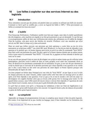 16 Les failles à exploiter sur des services Internet ou des
logiciels
16.1 Introduction
Nous entendons souvent que des pirates ont pénétré dans un système en utilisant une faille de sécurité.
Comment se fait-il qu'il ne semble pas y avoir un logiciel de fiable à 100% ? D'où proviennent ces
failles et comment les trouvons-nous?
16.2 L'oublie
Pour beaucoup d'utilisateurs, l'ordinateur semble tout faire par magie, mais dans la réalité quotidienne
des développeurs, cette machine est stupide et ne fait qu'exactement ce qui est demandé. Ce qui fait que
si un programmeur oublie de faire une vérification des entrées des utilisateurs ou s'il oublie de changer
l'état du système, cela peut ouvrir des brèches de sécurité. D'ailleurs voici une anecdote qui m'est
arrivée sur IRC dans le temps où j'y étais activement.
Dans un canal que j'allais souvent, une personne qui était opérateur a voulu faire un jeu de trivia
automatisé en script pour mIRC82
(un client IRC pour Windows). Le but du jeu était de répondre à une
question et le premier qui a la bonne réponse peut écrire en privé au robot la commande "kick NICK"
pour faire sortir une personne du canal. De plus, après la 5e bonne réponse donnée par un même joueur,
celui-ci peut entrer la commande "ban NICK". À la toute fin, le gagnant est bien entendu le dernier qui
reste sur le canal.
Je me suis dit que puisqu'il était en train de développer son script en même temps que de solliciter notre
participation, peut-être avait-il oublié de faire en sorte qu'après avoir entré une commande (kick ou
ban), de désactiver les prochaines commandes de cet utilisateur. En gros, je me suis dit que sûrement le
script ne faisait que se souvenir de la dernière personne qui a bien répondu à une question et ne vérifie
pas si elle a aussi banni ou fait sortir une personne du canal depuis sa bonne réponse puisque cela
demande plus de lignes de code.
J'ai donc préparé un fichier dans Notepad avec une série de "kick NICK", un par ligne et avec le nick
de chaque personne du canal. Ensuite, j'allais copier-coller cette liste dans un message privé au robot
après avoir bien répondu à une question. C'est ce que je fis et tout le monde a été sorti du canal. Le
développeur m'a supplié d'arrêter alors que je n'avais collé qu'une fois le message pour tester. Ce fût
quand même cocasse, mais l'effet aurait été encore mieux si j'avais bien répondu à 5 questions de suite
pour bannir tout le monde, mais je n'avais pas le goût d'attendre plus longtemps.
Ce qu'il faut en retenir c'est qu'il y a beaucoup de validations à faire sur l'état de l'application à un
temps donné et qu'un oubli humain arrive très souvent. Un logiciel récent a plus de chances de posséder
ce genre de failles qu'un logiciel mature.
16.3 La simplicité
Apprendre un langage de programmation n'est pas si complexe pour réussir à faire de petits logiciels.
Par contre, il est important de ne pas s'arrêter au langage, mais il faut s'attarder sur les limitations des
82 http://www.mirc.com : Site officiel du client mIRC
85
 