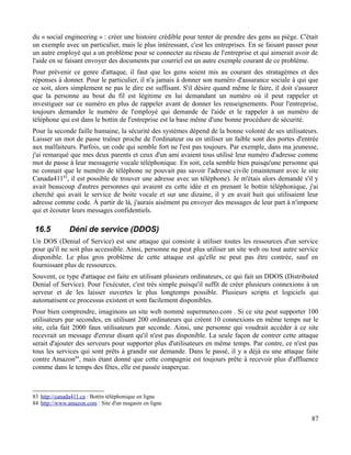 du « social engineering » : créer une histoire crédible pour tenter de prendre des gens au piège. C'était
un exemple avec un particulier, mais le plus intéressant, c'est les entreprises. En se faisant passer pour
un autre employé qui a un problème pour se connecter au réseau de l'entreprise et qui aimerait avoir de
l'aide en se faisant envoyer des documents par courriel est un autre exemple courant de ce problème.
Pour prévenir ce genre d'attaque, il faut que les gens soient mis au courant des stratagèmes et des
réponses à donner. Pour le particulier, il n'a jamais à donner son numéro d'assurance sociale à qui que
ce soit, alors simplement ne pas le dire est suffisant. S'il désire quand même le faire, il doit s'assurer
que la personne au bout du fil est légitime en lui demandant un numéro où il peut rappeler et
investiguer sur ce numéro en plus de rappeler avant de donner les renseignements. Pour l'entreprise,
toujours demander le numéro de l'employé qui demande de l'aide et le rappeler à un numéro de
téléphone qui est dans le bottin de l'entreprise est la base même d'une bonne procédure de sécurité.
Pour la seconde faille humaine, la sécurité des systèmes dépend de la bonne volonté de ses utilisateurs.
Laisser un mot de passe traîner proche de l'ordinateur ou en utiliser un faible sont des portes d'entrée
aux malfaiteurs. Parfois, un code qui semble fort ne l'est pas toujours. Par exemple, dans ma jeunesse,
j'ai remarqué que mes deux parents et ceux d'un ami avaient tous utilisé leur numéro d'adresse comme
mot de passe à leur messagerie vocale téléphonique. En soit, cela semble bien puisqu'une personne qui
ne connait que le numéro de téléphone ne pouvait pas savoir l'adresse civile (maintenant avec le site
Canada41183
, il est possible de trouver une adresse avec un téléphone). Je m'étais alors demandé s'il y
avait beaucoup d'autres personnes qui avaient eu cette idée et en prenant le bottin téléphonique, j'ai
cherché qui avait le service de boite vocale et sur une dizaine, il y en avait huit qui utilisaient leur
adresse comme code. À partir de là, j'aurais aisément pu envoyer des messages de leur part à n'importe
qui et écouter leurs messages confidentiels.
16.5 Déni de service (DDOS)
Un DOS (Denial of Service) est une attaque qui consiste à utiliser toutes les ressources d'un service
pour qu'il ne soit plus accessible. Ainsi, personne ne peut plus utiliser un site web ou tout autre service
disponible. Le plus gros problème de cette attaque est qu'elle ne peut pas être contrée, sauf en
fournissant plus de ressources.
Souvent, ce type d'attaque est faite en utilisant plusieurs ordinateurs, ce qui fait un DDOS (Distributed
Denial of Service). Pour l'exécuter, c'est très simple puisqu'il suffit de créer plusieurs connexions à un
serveur et de les laisser ouvertes le plus longtemps possible. Plusieurs scripts et logiciels qui
automatisent ce processus existent et sont facilement disponibles.
Pour bien comprendre, imaginons un site web nommé supermeteo.com . Si ce site peut supporter 100
utilisateurs par secondes, en utilisant 200 ordinateurs qui créent 10 connexions en même temps sur le
site, cela fait 2000 faux utilisateurs par seconde. Ainsi, une personne qui voudrait accéder à ce site
recevrait un message d'erreur disant qu'il n'est pas disponible. La seule façon de contrer cette attaque
serait d'ajouter des serveurs pour supporter plus d'utilisateurs en même temps. Par contre, ce n'est pas
tous les services qui sont prêts à grandir sur demande. Dans le passé, il y a déjà eu une attaque faite
contre Amazon84
, mais étant donné que cette compagnie est toujours prête à recevoir plus d'affluence
comme dans le temps des fêtes, elle est passée inaperçue.
83 http://canada411.ca : Bottin téléphonique en ligne
84 http://www.amazon.com : Site d'un magasin en ligne
87
 