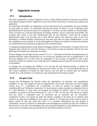 17 Ingénierie inverse
17.1 Introduction
Pour bien comprendre ce qu'est l'ingénierie inverse, il faut d'abord connaitre le processus de création
d'un logiciel puisque le but de l'ingénierie inverse est de faire le processus à l'envers pour analyser une
application.
Un programme exécutable est simplement une liste d'instructions (de commandes) qui sont exécutées
les unes après les autres. Ces instructions doivent être écrites de façon à ce que l'ordinateur (plus
particulièrement le processeur) puisse les comprendre. C'est donc du code machine en format binaire.
Créer un logiciel ne se fait pas directement en langage machine, sinon ce serait bien trop pénible. Par
exemple, pour sauter à une série d'instructions (qui est une fonction), il faut dire de combien
d'instructions sauter. Cela veut dire que si nous désirons ajouter une instruction entre le saut et la
destination, il faudrait modifier l'instruction de saut pour qu'il saute une ligne supplémentaire. Le but
des compilateurs est de faciliter la vie des développeurs en faisant eux-mêmes les calculs des positions
et en transformant des instructions de ligne de texte en format binaire.
Le langage de programmation le plus proche du langage machine est l'assembleur. Il permet d'avoir des
étiquettes pour calculer les sauts des fonctions et des boucles en plus de permettre d'écrire des mots
plutôt que de connaitre leur équivalent en binaire.
D'autres langages de plus haut niveau comme le C et C++ permettent de faciliter la programmation en
générant plusieurs lignes d'instructions en en écrivant que quelques-unes par le programmeur. C'est
aussi des langages où il est plus facile de comprendre ce qui se passe en regardant le code source
puisqu'un concept est exprimé en une seule ligne de ce langage alors qu'il pourrait en être des dizaines
en assembleur.
Le langage Java est quelque peu différent. Il ne crée pas du code machine puisque ce dernier est
dépendant du système d'exploitation et du processeur utilisé. Au lieu, il va créer du Bytecode qui est
une version comprimée en binaire du code source et une fois qu'il est exécuté dans une machine
virtuelle Java, cette dernière va le traduire en code machine pour l'exécution courante.
17.2 Ce que c'est
Lorsque des développeurs de logiciels créent des applications, ces dernières sont normalement
compilées. Ce que cela signifie est que les programmeurs écrivent du code dans un certain langage
comme Java, C++, assembleur, etc. et qu'ensuite, ce code est converti en langage machine
compréhensible par l'ordinateur uniquement. Si nous prenons comme exemple un programme fait en
C++ pour Windows, le code source est composé de centaines de fichiers ".cpp" et ".h". Une fois
compilées, ces sources vont être transformées en ".exe" et ".dll". Une fois que c'est terminé, le résultat
n'est pas facile à comprendre pour les personnes qui ne reçoivent que les exécutables.
L'ingénierie inverse, c'est l'action de partir des fichiers compilés et de tenter de les analyser pour
retrouver un code assez semblable au code source original. Ce n'est pas aisé, surtout qu'avec toute la
bonne volonté de ceux qui créent des outils, il y a certaines informations qui sont perdues et
impossibles à retrouver comme les commentaires des développeurs et parfois les noms des variables et
des fonctions. C'est donc très demandant pour une personne d'analyser le code produit par un de ces
outils, mais c'est toujours mieux que de devoir lire des fichiers binaires à l'oeil nu.
88
 
