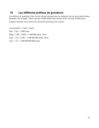 18 Les différents préfixes de grandeurs
Les préfixes de grandeurs n'ont rien de sorciers puisque nous les utilisons tous les jours dans d'autres
domaines. Par exemple, 10 km veut dire 10 000 mètres tout comme 10 Ko veut dire 10 000 octets.
L'espace mémoire est en octet et la vitesse d'un processeur est en hertz.
Aucun préfixe : 1 octet / 1 hertz
Kilo : 1 Ko = 1 000 octets
Méga : 1 Mo / 1 MHz = 1 000 000 octets / hertz
Giga : 1 Go / 1 GHz = 1 000 000 000 octets / hertz
Téra : 1 To = 1 000 000 000 000 octets
91
 