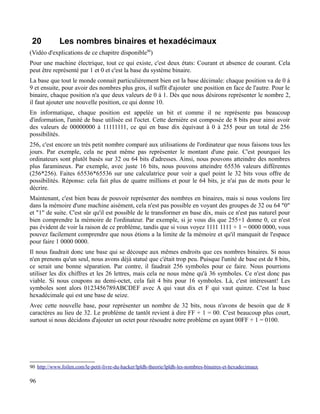 20 Les nombres binaires et hexadécimaux
(Vidéo d'explications de ce chapitre disponible90
)
Pour une machine électrique, tout ce qui existe, c'est deux états: Courant et absence de courant. Cela
peut être représenté par 1 et 0 et c'est la base du système binaire.
La base que tout le monde connait particulièrement bien est la base décimale: chaque position va de 0 à
9 et ensuite, pour avoir des nombres plus gros, il suffit d'ajouter une position en face de l'autre. Pour le
binaire, chaque position n'a que deux valeurs de 0 à 1. Dès que nous désirons représenter le nombre 2,
il faut ajouter une nouvelle position, ce qui donne 10.
En informatique, chaque position est appelée un bit et comme il ne représente pas beaucoup
d'information, l'unité de base utilisée est l'octet. Cette dernière est composée de 8 bits pour ainsi avoir
des valeurs de 00000000 à 11111111, ce qui en base dix équivaut à 0 à 255 pour un total de 256
possibilités.
256, c'est encore un très petit nombre comparé aux utilisations de l'ordinateur que nous faisons tous les
jours. Par exemple, cela ne peut même pas représenter le montant d'une paie. C'est pourquoi les
ordinateurs sont plutôt basés sur 32 ou 64 bits d'adresses. Ainsi, nous pouvons atteindre des nombres
plus faramineux. Par exemple, avec juste 16 bits, nous pouvons atteindre 65536 valeurs différentes
(256*256). Faites 65536*65536 sur une calculatrice pour voir a quel point le 32 bits vous offre de
possibilités. Réponse: cela fait plus de quatre millions et pour le 64 bits, je n'ai pas de mots pour le
décrire.
Maintenant, c'est bien beau de pouvoir représenter des nombres en binaires, mais si nous voulons lire
dans la mémoire d'une machine aisément, cela n'est pas possible en voyant des groupes de 32 ou 64 "0"
et "1" de suite. C'est sûr qu'il est possible de le transformer en base dix, mais ce n'est pas naturel pour
bien comprendre la mémoire de l'ordinateur. Par exemple, si je vous dis que 255+1 donne 0, ce n'est
pas évident de voir la raison de ce problème, tandis que si vous voyez 1111 1111 + 1 = 0000 0000, vous
pouvez facilement comprendre que nous étions a la limite de la mémoire et qu'il manquait de l'espace
pour faire 1 0000 0000.
Il nous faudrait donc une base qui se découpe aux mêmes endroits que ces nombres binaires. Si nous
n'en prenons qu'un seul, nous avons déjà statué que c'était trop peu. Puisque l'unité de base est de 8 bits,
ce serait une bonne séparation. Par contre, il faudrait 256 symboles pour ce faire. Nous pourrions
utiliser les dix chiffres et les 26 lettres, mais cela ne nous mène qu'à 36 symboles. Ce n'est donc pas
viable. Si nous coupons au demi-octet, cela fait 4 bits pour 16 symboles. Là, c'est intéressant! Les
symboles sont alors 0123456789ABCDEF avec A qui vaut dix et F qui vaut quinze. C'est la base
hexadécimale qui est une base de seize.
Avec cette nouvelle base, pour représenter un nombre de 32 bits, nous n'avons de besoin que de 8
caractères au lieu de 32. Le problème de tantôt revient à dire FF + 1 = 00. C'est beaucoup plus court,
surtout si nous décidons d'ajouter un octet pour résoudre notre problème en ayant 00FF + 1 = 0100.
90 http://www.foilen.com/le-petit-livre-du-hacker/lpldh-theorie/lpldh-les-nombres-binaires-et-hexadecimaux
96
 