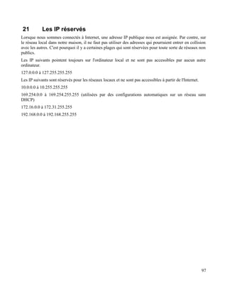 21 Les IP réservés
Lorsque nous sommes connectés à Internet, une adresse IP publique nous est assignée. Par contre, sur
le réseau local dans notre maison, il ne faut pas utiliser des adresses qui pourraient entrer en collision
avec les autres. C'est pourquoi il y a certaines plages qui sont réservées pour toute sorte de réseaux non
publics.
Les IP suivants pointent toujours sur l'ordinateur local et ne sont pas accessibles par aucun autre
ordinateur.
127.0.0.0 à 127.255.255.255
Les IP suivants sont réservés pour les réseaux locaux et ne sont pas accessibles à partir de l'Internet.
10.0.0.0 à 10.255.255.255
169.254.0.0 à 169.254.255.255 (utilisées par des configurations automatiques sur un réseau sans
DHCP)
172.16.0.0 à 172.31.255.255
192.168.0.0 à 192.168.255.255
97
 