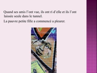 Quand ses amis l’ont vue, ils ont ri d’elle et ils l’ont
laissée seule dans le tunnel.
La pauvre petite fille a commencé a pleurer.
 