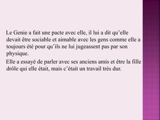 Le Genie a fait une pacte avec elle, il lui a dit qu’elle
devait être sociable et aimable avec les gens comme elle a
toujours été pour qu’ils ne lui jugeassent pas par son
physique.
Elle a essayé de parler avec ses anciens amis et être la fille
drôle qui elle était, mais c’était un travail très dur.
 
