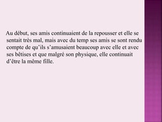 Au début, ses amis continuaient de la repousser et elle se
sentait très mal, mais avec du temp ses amis se sont rendu
compte de qu’ils s’amusaient beaucoup avec elle et avec
ses bêtises et que malgré son physique, elle continuait
d’être la même fille.
 