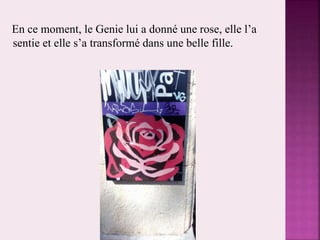 En ce moment, le Genie lui a donné une rose, elle l’a
sentie et elle s’a transformé dans une belle fille.
 