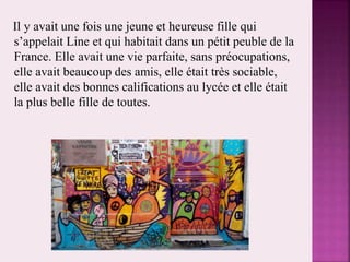 Il y avait une fois une jeune et heureuse fille qui
s’appelait Line et qui habitait dans un pétit peuble de la
France. Elle avait une vie parfaite, sans préocupations,
elle avait beaucoup des amis, elle était très sociable,
elle avait des bonnes califications au lycée et elle était
la plus belle fille de toutes.
 