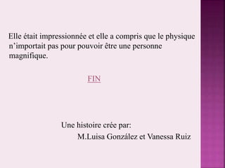Elle était impressionnée et elle a compris que le physique
n’importait pas pour pouvoir être une personne
magnifique.
FIN
Une histoire crée par:
M.Luisa González et Vanessa Ruiz
 