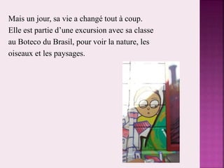 Mais un jour, sa vie a changé tout à coup.
Elle est partie d’une excursion avec sa classe
au Boteco du Brasil, pour voir la nature, les
oiseaux et les paysages.
 