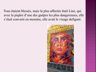 Tous étaient blessés, mais la plus affectée était Line, qui
avec la piqûre d’une des guêpes les plus dangereuses, elle
s’était converti en monstre, elle avait le visage defiguré.
 