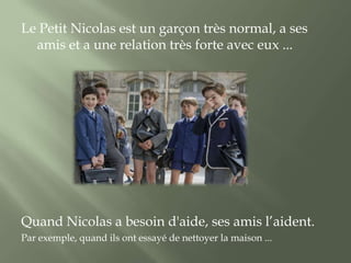Le Petit Nicolas est un garçon très normal, a ses
  amis et a une relation très forte avec eux ...




Quand Nicolas a besoin d'aide, ses amis l’aident.
Par exemple, quand ils ont essayé de nettoyer la maison ...
 