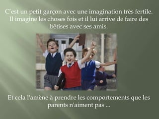 C’est un petit garçon avec une imagination très fertile.
 Il imagine les choses fois et il lui arrive de faire des
                 bêtises avec ses amis.




 Et cela l'amène à prendre les comportements que les
                parents n'aiment pas ...
 
