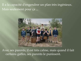 Il a la capacité d'engendrer un plan très ingénieux.
Mais seulement pour ça ...




Avec ses parents, il est très calme, mais quand il fait
  certains gaffes, ses parents le punissent.
 