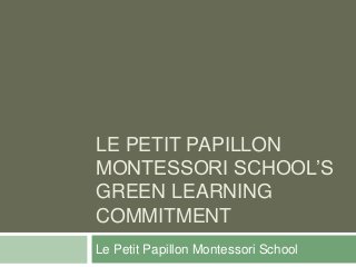 LE PETIT PAPILLON
MONTESSORI SCHOOL’S
GREEN LEARNING
COMMITMENT
Le Petit Papillon Montessori School
 