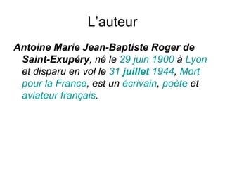 L’auteur Antoine Marie Jean-Baptiste Roger de Saint-Exupéry , né le  29   juin   1900  à  Lyon  et disparu en vol le  31   juillet   1944 ,  Mort  pour  la France , est un  écrivain ,  poète  et  aviateur   français . 