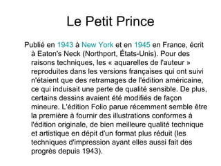 Le Petit Prince Publié en  1943  à  New  York  et en  1945  en France, écrit à Eaton's Neck (Northport, États-Unis). Pour des raisons techniques, les « aquarelles de l'auteur » reproduites dans les versions françaises qui ont suivi n'étaient que des retramages de l'édition américaine, ce qui induisait une perte de qualité sensible. De plus, certains dessins avaient été modifiés de façon mineure. L'édition Folio parue récemment semble être la première à fournir des illustrations conformes à l'édition originale, de bien meilleure qualité technique et artistique en dépit d'un format plus réduit (les techniques d'impression ayant elles aussi fait des progrès depuis 1943).  