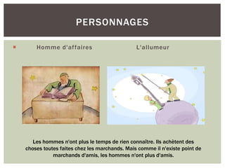  Homme d'affaires L'allumeur
PERSONNAGES
Les hommes n'ont plus le temps de rien connaître. Ils achètent des
choses toutes faites chez les marchands. Mais comme il n'existe point de
marchands d'amis, les hommes n'ont plus d'amis.
 