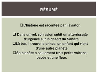 RÉSUMÉ
L'histoire est racontée par l’aviator.
 Dans un vol, son avion subit un atterrissage
d'urgence sur le désert du Sahara.
Là-bas il trouve le prince, un enfant qui vient
d'une autre planète
Sa planète a seulement trois petits volcans,
baobs et une fleur.
 