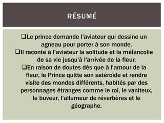 RÉSUMÉ
Le prince demande l'aviateur qui dessine un
agneau pour porter à son monde.
Il raconte à l’aviateur la solitude et la mélancolie
de sa vie jusqu'à l'arrivée de la fleur.
En raison de doutes dès que à l'amour de la
fleur, le Prince quitte son astéroïde et rendre
visite des mondes différents, habités par des
personnages étranges comme le roi, le vaniteux,
le buveur, l'allumeur de réverbères et le
géographe.
 