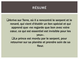 RÉSUMÉ
Arrive sur Terre, où il a rencontré le serpent et le
renard, qui vient d'établir un lien spécial et qui
apprend que «ne regarde que bon avec votre
cœur, ce qui est essentiel est invisible pour les
yeux».
Le prince est mordu par le serpent, pour
retourner sur sa planète et prendre soin de sa
fleur.
 