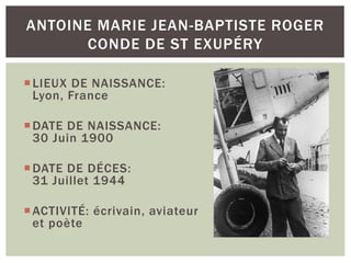 LIEUX DE NAISSANCE:
Lyon, France
DATE DE NAISSANCE:
30 Juin 1900
DATE DE DÉCES:
31 Juillet 1944
ACTIVITÉ: écrivain, aviateur
et poète
ANTOINE MARIE JEAN-BAPTISTE ROGER
CONDE DE ST EXUPÉRY
 