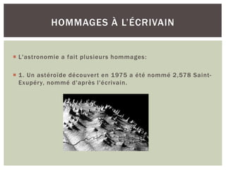  L'astronomie a fait plusieurs hommages:
 1. Un astéroïde découvert en 1975 a été nommé 2,578 Saint-
Exupéry, nommé d'après l'écrivain.
HOMMAGES À L’ÉCRIVAIN
 