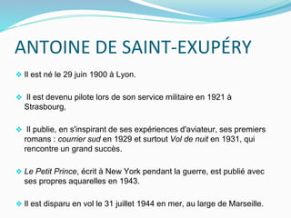 ANTOINE DE SAINT-EXUPÉRY
❖ Il est né le 29 juin 1900 à Lyon.
❖ Il est devenu pilote lors de son service militaire en 1921 à
Strasbourg,
❖ Il publie, en s'inspirant de ses expériences d'aviateur, ses premiers
romans : courrier sud en 1929 et surtout Vol de nuit en 1931, qui
rencontre un grand succès.
❖ Le Petit Prince, écrit à New York pendant la guerre, est publié avec
ses propres aquarelles en 1943.
❖ Il est disparu en vol le 31 juillet 1944 en mer, au large de Marseille.
 