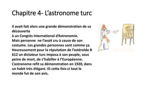 Chapitre 4- L’astronome turc
Il avait fait alors une grande démonstration de sa
découverte
à un Congrès International d’Astronomie.
Mais personne ne l’avait cru à cause de son
costume. Les grandes personnes sont comme ça.
Heureusement pour la réputation de l’astéroïde B
612 un dictateur turc imposa à son peuple, sous
peine de mort, de s’habiller à l’Européenne.
L’astronome refit sa démonstration en 1920, dans
un habit très élégant. Et cette fois-ci tout le
monde fut de son avis.
 