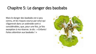 Chapitre 5: Le danger des baobabs
Mais le danger des baobabs est si peu
connu, et les risques courus par celui qui
s’égarerait dans un astéroïde sont si
considérables, que, pour une fois, je fais
exception à ma réserve. Je dis : « Enfants!
Faites attention aux baobabs ! »
 