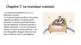 Chapitre 7: Le monsieur cramoisi
– Je connais une planète où il y a un
Monsieur cramoisi.
Il n’a jamais respiré une fleur. Il n’a jamais
regardé une étoile. Il n’a jamais aimé
personne. Il n’a jamais rien fait d’autre
que des additions. Et toute la journée il
répète comme toi : « Je suis un homme
sérieux ! Je suis un homme sérieux ! » et
ça le fait gonfler d’orgueil. Mais ce n’est
pas un homme, c’est un champignon!
 