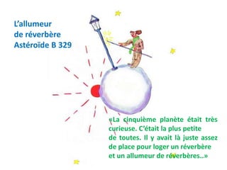 L’allumeur
de réverbère
Astéroïde B 329
«La cinquième planète était très
curieuse. C’était la plus petite
de toutes. Il y avait là juste assez
de place pour loger un réverbère
et un allumeur de réverbères..»
 