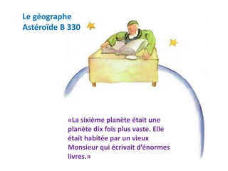 Le géographe
Astéroïde B 330
«La sixième planète était une
planète dix fois plus vaste. Elle
était habitée par un vieux
Monsieur qui écrivait d’énormes
livres.»
 