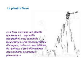 La planète Terre
« La Terre n’est pas une planète
quelconque ! …sept mille
géographes, neuf cent mille
businessmen, sept millions et demi
d’ivrognes, trois cent onze millions
de vaniteux, c’est-à-dire environ
deux milliards de grandes
personnes. »
 