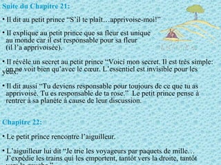 Suite du Chapitre 21:
• Il dit au petit prince “S’il te plaît…apprivoise-moi!”
• Il explique au petit prince que sa fleur est unique
au monde car il est responsable pour sa fleur
(il l’a apprivoisée).
• Il révèle un secret au petit prince “Voici mon secret. Il est très simple:
on ne voit bien qu’avec le cœur. L’essentiel est invisible pour lesyeux.”
• Il dit aussi “Tu deviens responsable pour toujours de ce que tu as
apprivoisé. Tu es responsable de ta rose.” Le petit prince pense à
rentrer à sa planète à cause de leur discussion.
Chapitre 22:
• Le petit prince rencontre l’aiguilleur.
• L’aiguilleur lui dit “Je trie les voyageurs par paquets de mille…
J’expédie les trains qui les emportent, tantôt vers la droite, tantôt
 