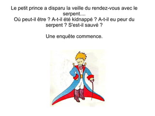 Le petit prince a disparu la veille du rendez-vous avec le
serpent....
Où peut-il être ? A-t-il été kidnappé ? A-t-il eu peur du
serpent ? S'est-il sauvé ?
Une enquête commence.
 