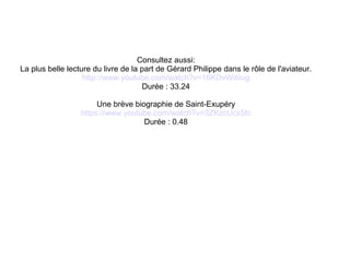 Consultez aussi:
La plus belle lecture du livre de la part de Gérard Philippe dans le rôle de l'aviateur.
http://www.youtube.com/watch?v=16KDvWdiiug
Durée : 33.24
Une brève biographie de Saint-Exupéry
https://www.youtube.com/watch?v=3ZKzcUcx5fc
Durée : 0.48
 