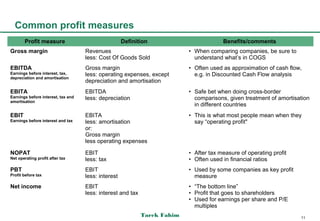 Common profit measures
       Profit measure                                Definition                         Benefits/comments
Gross margin                        Revenues                               • When comparing companies, be sure to
                                    less: Cost Of Goods Sold                 understand what’s in COGS
EBITDA                              Gross margin                           • Often used as approximation of cash flow,
Earnings before interest, tax,      less: operating expenses, except         e.g. in Discounted Cash Flow analysis
depreciation and amortisation
                                    depreciation and amortisation
EBITA                               EBITDA                                 • Safe bet when doing cross-border
Earnings before interest, tax and   less: depreciation                       comparisons, given treatment of amortisation
amortisation
                                                                             in different countries
EBIT                                EBITA                                  • This is what most people mean when they
Earnings before interest and tax    less: amortisation                       say “operating profit"
                                    or:
                                    Gross margin
                                    less operating expenses

NOPAT                               EBIT                                   • After tax measure of operating profit
Net operating profit after tax      less: tax                              • Often used in financial ratios
PBT                                 EBIT                                   • Used by some companies as key profit
Profit before tax                   less: interest                           measure
Net income                          EBIT                                   • “The bottom line”
                                    less: interest and tax                 • Profit that goes to shareholders
                                                                           • Used for earnings per share and P/E
                                                                             multiples
                                                             Tarek Fahim                                             11
 