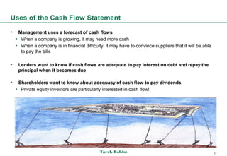 Uses of the Cash Flow Statement
•    Management uses a forecast of cash flows
    • When a company is growing, it may need more cash
    • When a company is in financial difficulty, it may have to convince suppliers that it will be able
      to pay the bills

•    Lenders want to know if cash flows are adequate to pay interest on debt and repay the
     principal when it becomes due

•    Shareholders want to know about adequacy of cash flow to pay dividends
    • Private equity investors are particularly interested in cash flow!




                                              Tarek Fahim                                                 17
 