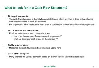 What to look for in a Cash Flow Statement?

•    Timing of key events
    • The cash flow statement is the only financial statement which provides a clear picture of when
      cash actually enters or exits the business
    • For projections, a key measure is often when a company or project becomes cash flow positive

•    Mix of sources and uses of cash
    • Provides insight into how a company operates
        – how does the company finance capacity expansions?
        – what are the major cash drains on the company?

•    Ability to cover costs
    • Measures like cash flow interest coverage are useful here

•    Value of the company
    • Many analysts will value a company based on the net present value of its cash flows



                                            Tarek Fahim                                           18
 