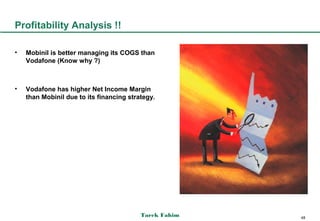 Profitability Analysis !!

•   Mobinil is better managing its COGS than
    Vodafone (Know why ?)



•   Vodafone has higher Net Income Margin
    than Mobinil due to its financing strategy.




                                          Tarek Fahim   48
 