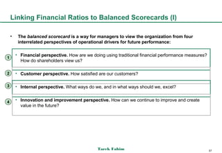 Linking Financial Ratios to Balanced Scorecards (I)

    •    The balanced scorecard is a way for managers to view the organization from four
         interrelated perspectives of operational drivers for future performance:

        • Financial perspective. How are we doing using traditional financial performance measures?
1
          How do shareholders view us?

2       • Customer perspective. How satisfied are our customers?

3       • Internal perspective. What ways do we, and in what ways should we, excel?


4
        • Innovation and improvement perspective. How can we continue to improve and create
          value in the future?




                                               Tarek Fahim                                            57
 