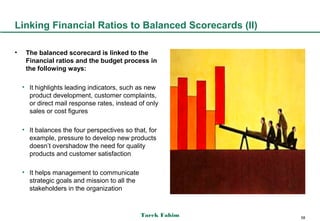 Linking Financial Ratios to Balanced Scorecards (II)

•    The balanced scorecard is linked to the
     Financial ratios and the budget process in
     the following ways:

    • It highlights leading indicators, such as new
      product development, customer complaints,
      or direct mail response rates, instead of only
      sales or cost figures

    • It balances the four perspectives so that, for
      example, pressure to develop new products
      doesn’t overshadow the need for quality
      products and customer satisfaction

    • It helps management to communicate
      strategic goals and mission to all the
      stakeholders in the organization



                                               Tarek Fahim   58
 