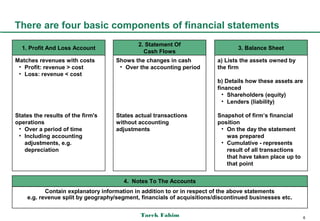 There are four basic components of financial statements
                                            2. Statement Of
  1. Profit And Loss Account                                                    3. Balance Sheet
                                              Cash Flows
Matches revenues with costs         Shows the changes in cash           a) Lists the assets owned by
 • Profit: revenue > cost            • Over the accounting period       the firm
 • Loss: revenue < cost
                                                                        b) Details how these assets are
                                                                        financed
                                                                          • Shareholders (equity)
                                                                          • Lenders (liability)

States the results of the firm's    States actual transactions          Snapshot of firm’s financial
operations                          without accounting                  position
 • Over a period of time            adjustments                          • On the day the statement
 • Including accounting                                                    was prepared
   adjustments, e.g.                                                     • Cumulative - represents
   depreciation                                                            result of all transactions
                                                                           that have taken place up to
                                                                           that point


                                       4. Notes To The Accounts
           Contain explanatory information in addition to or in respect of the above statements
    e.g. revenue split by geography/segment, financials of acquisitions/discontinued businesses etc.


                                             Tarek Fahim                                                  6
 