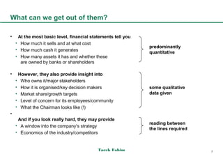 What can we get out of them?

•    At the most basic level, financial statements tell you
    • How much it sells and at what cost
                                                              predominantly
    • How much cash it generates
                                                              quantitative
    • How many assets it has and whether these
      are owned by banks or shareholders

•    However, they also provide insight into
    • Who owns it/major stakeholders
    • How it is organised/key decision makers                 some qualitative
    • Market share/growth targets                             data given
    • Level of concern for its employees/community
    • What the Chairman looks like (!)
•
     And if you look really hard, they may provide
                                                              reading between
    • A window into the company’s strategy
                                                              the lines required
    • Economics of the industry/competitors


                                           Tarek Fahim                             7
 