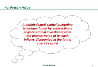 Net Present Value




           A sophisticated capital budgeting
           technique found by subtracting a
            project’s initial investment from
              the present value of its cash
            inflows discounted at the firm’s
                     cost of capital




                         Tarek Fahim            72
 
