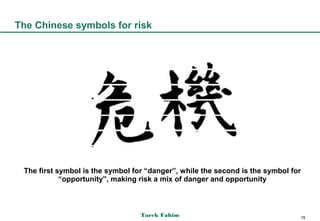 The Chinese symbols for risk




 The first symbol is the symbol for “danger”, while the second is the symbol for
            “opportunity”, making risk a mix of danger and opportunity



                                  Tarek Fahim                                      78
 