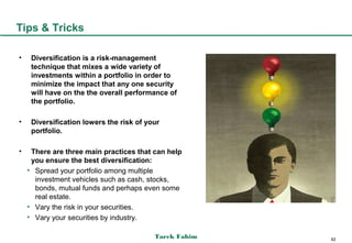 Tips & Tricks

•    Diversification is a risk-management
     technique that mixes a wide variety of
     investments within a portfolio in order to
     minimize the impact that any one security
     will have on the the overall performance of
     the portfolio.

•    Diversification lowers the risk of your
     portfolio.

•    There are three main practices that can help
     you ensure the best diversification:
    • Spread your portfolio among multiple
      investment vehicles such as cash, stocks,
      bonds, mutual funds and perhaps even some
      real estate.
    • Vary the risk in your securities.
    • Vary your securities by industry.

                                          Tarek Fahim   82
 